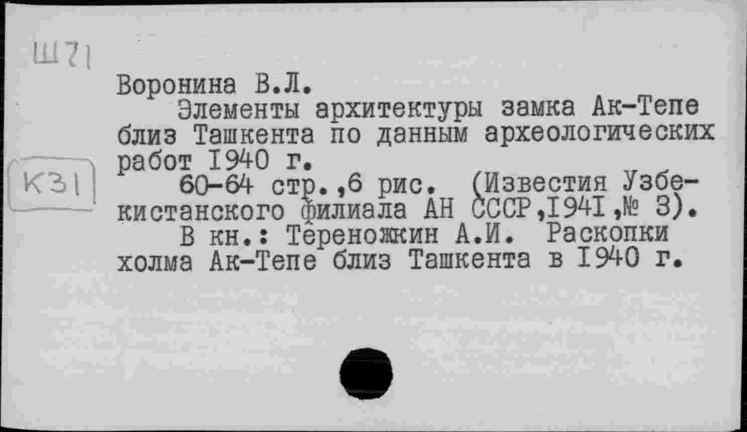 ﻿Воронина В.Л.
Элементы архитектуры замка Ак-Тепе близ Ташкента по данным археологических работ 1940 г.
60-64 стр.,6 рис. (Известия Узбекистанского филиала АН СССР ,1941 ,№ 3).
В кн.: Тереножкин А.И. Раскопки холма Ак-Тепе близ Ташкента в 1940 г.